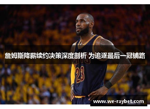 詹姆斯降薪续约决策深度剖析 为追逐最后一冠铺路 詹姆斯降薪续约决策深度剖析 为追逐最后一冠铺路