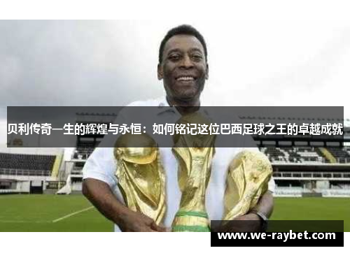 贝利传奇一生的辉煌与永恒:如何铭记这位巴西足球之王的卓越成就 贝利传奇一生的辉煌与永恒:如何铭记这位巴西足球之王的卓越成就