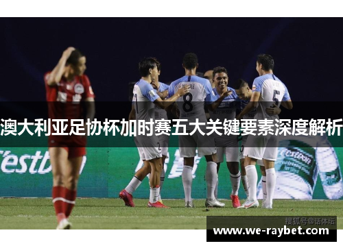 澳大利亚足协杯加时赛五大关键要素深度解析 澳大利亚足协杯加时赛五大关键要素深度解析
