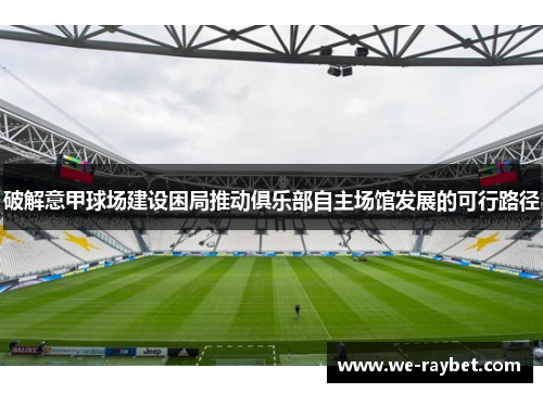 破解意甲球场建设困局推动俱乐部自主场馆发展的可行路径 破解意甲球场建设困局推动俱乐部自主场馆发展的可行路径