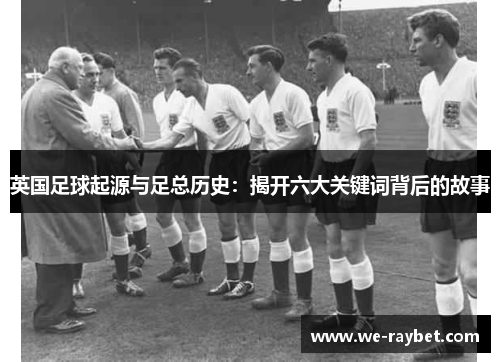 英国足球起源与足总历史:揭开六大关键词背后的故事 英国足球起源与足总历史:揭开六大关键词背后的故事