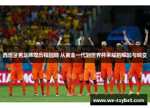 西班牙男足辉煌历程回顾 从黄金一代到世界杯荣耀的崛起与蜕变