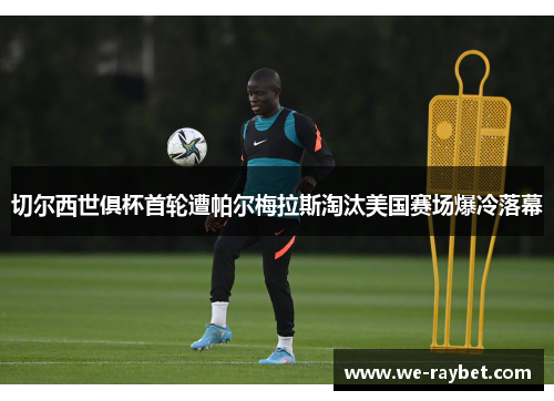 切尔西世俱杯首轮遭帕尔梅拉斯淘汰美国赛场爆冷落幕