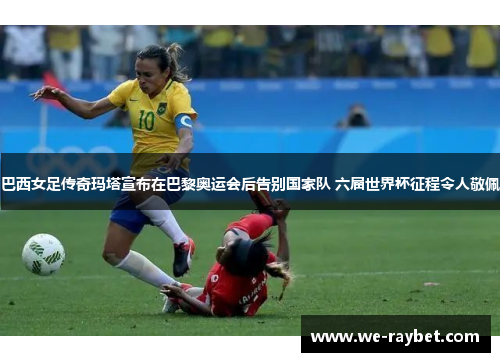 巴西女足传奇玛塔宣布在巴黎奥运会后告别国家队 六届世界杯征程令人敬佩