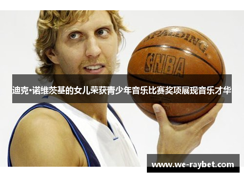 迪克·诺维茨基的女儿荣获青少年音乐比赛奖项展现音乐才华